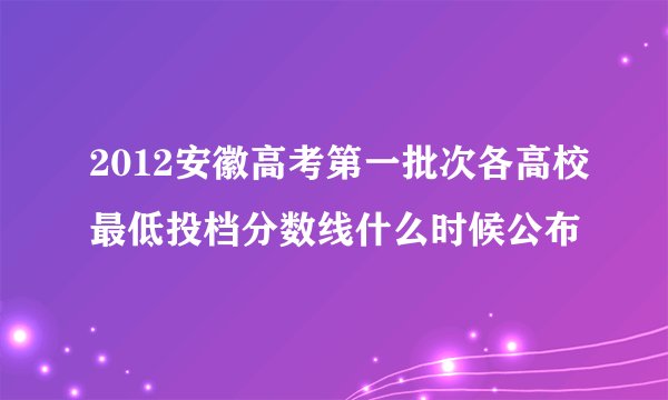 2012安徽高考第一批次各高校最低投档分数线什么时候公布