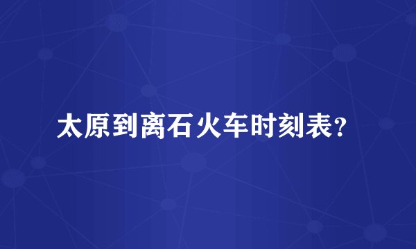 太原到离石火车时刻表？