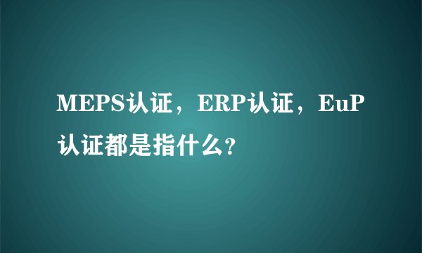 MEPS认证,ERP认证,EuP认证都是指什么?