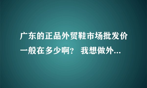 广东的正品外贸鞋市场批发价一般在多少啊？ 我想做外贸鞋生意，谢谢！！