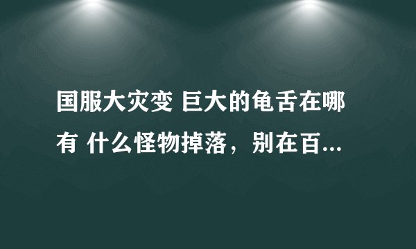 国服大灾变 巨大的龟舌在哪有 什么怪物掉落，别在百度上搜给我，百度上说的我去找了根本没有啊！！