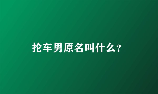 抡车男原名叫什么？