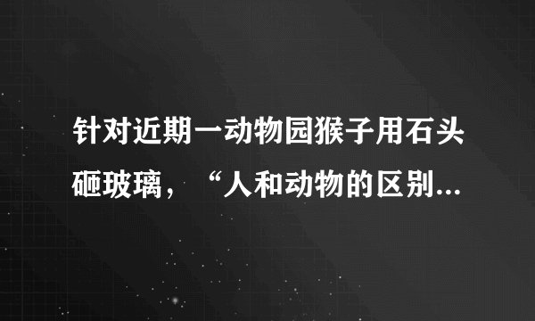 针对近期一动物园猴子用石头砸玻璃，“人和动物的区别是：人会使用工具，动物不会”真的对吗？