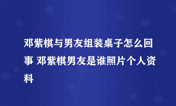 邓紫棋与男友组装桌子怎么回事 邓紫棋男友是谁照片个人资料