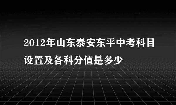 2012年山东泰安东平中考科目设置及各科分值是多少