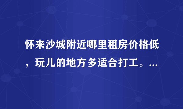 怀来沙城附近哪里租房价格低，玩儿的地方多适合打工。要比北京租房价格低的。但是工资不能太低的？