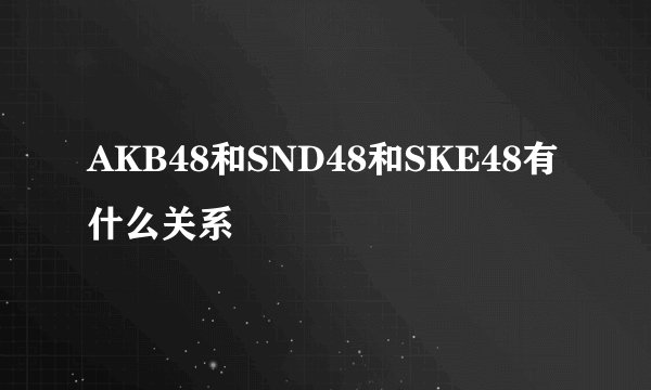 AKB48和SND48和SKE48有什么关系