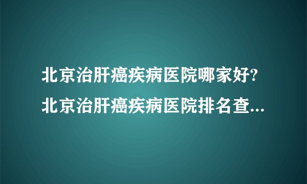 北京治肝癌疾病医院哪家好?北京治肝癌疾病医院排名查看「在线预约」