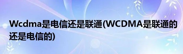 Wcdma是电信还是联通(WCDMA是联通的还是电信的)