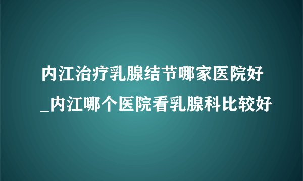 内江治疗乳腺结节哪家医院好_内江哪个医院看乳腺科比较好