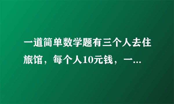 一道简单数学题有三个人去住旅馆,每个人10元钱,一共30.这天老板高兴,于是一共只收25元钱,让服务员把5元钱还给顾客,