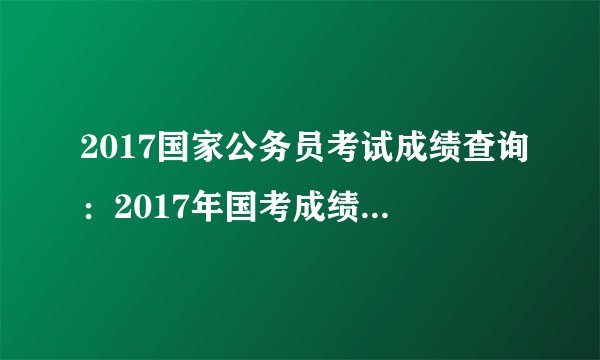 2017国家公务员考试成绩查询：2017年国考成绩什么时候查询？