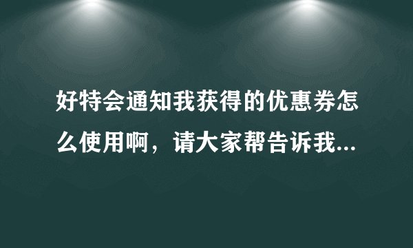 好特会通知我获得的优惠券怎么使用啊，请大家帮告诉我，谢谢。不知道怎么领取