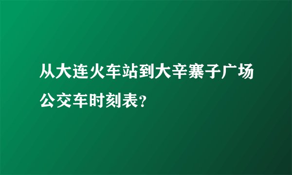 从大连火车站到大辛寨子广场公交车时刻表？