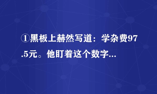 ①黑板上赫然写道:学杂费97.5元。他盯着这个数字,口袋里的手攥着的那张皱巴巴的50元钱已被手里的?