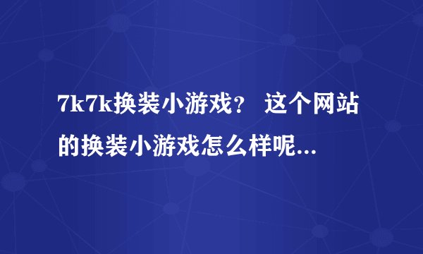 7k7k换装小游戏？ 这个网站的换装小游戏怎么样呢？大家说下啊