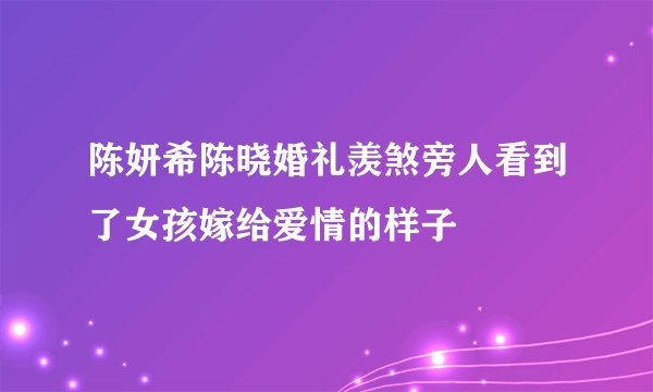 陈妍希陈晓婚礼羡煞旁人看到了女孩嫁给爱情的样子
