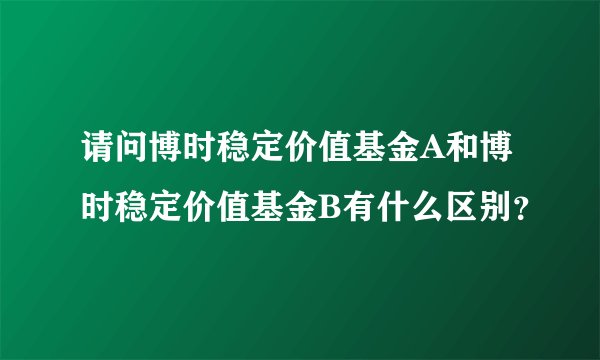 请问博时稳定价值基金A和博时稳定价值基金B有什么区别？