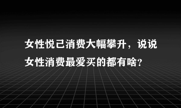 女性悦己消费大幅攀升，说说女性消费最爱买的都有啥？