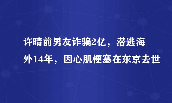 许晴前男友诈骗2亿，潜逃海外14年，因心肌梗塞在东京去世