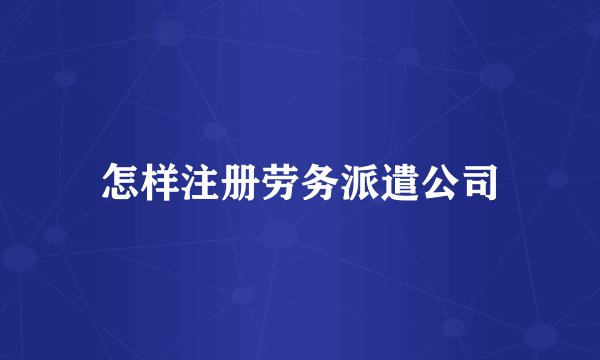 怎样注册劳务派遣公司