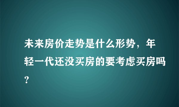 未来房价走势是什么形势，年轻一代还没买房的要考虑买房吗？