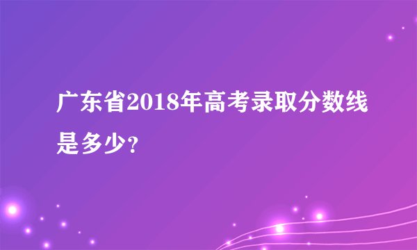 广东省2018年高考录取分数线是多少?