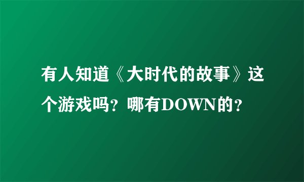 有人知道《大时代的故事》这个游戏吗？哪有DOWN的？