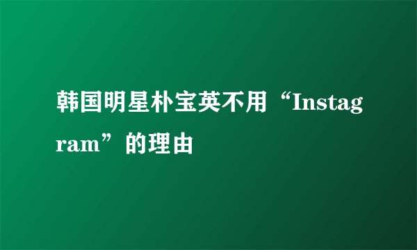 韩国明星朴宝英不用“Instagram”的理由