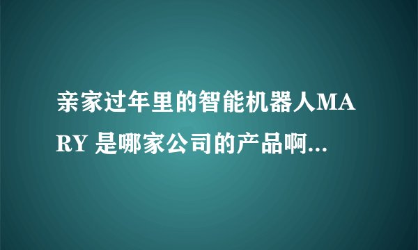 亲家过年里的智能机器人MARY 是哪家公司的产品啊 ！！ 会接电话，打电话，开灯啥的。。。。