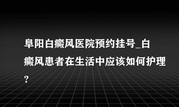 阜阳白癜风医院预约挂号_白癜风患者在生活中应该如何护理?
