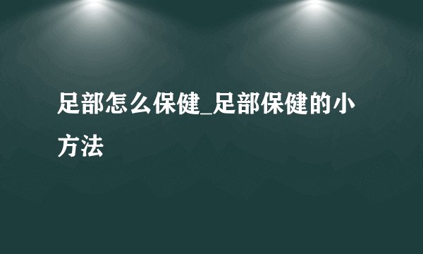 足部怎么保健_足部保健的小方法