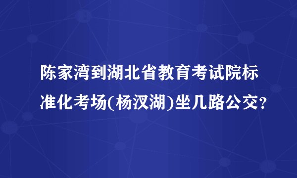 陈家湾到湖北省教育考试院标准化考场(杨汊湖)坐几路公交？