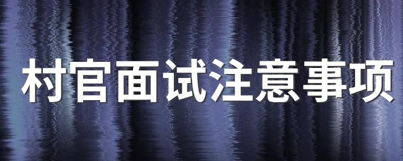 村官面试注意事项 村官面试需要注意的问题