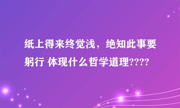 纸上得来终觉浅,绝知此事要躬行 体现什么哲学道理????