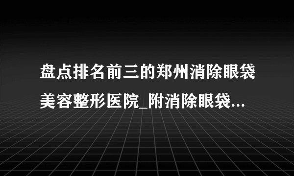 盘点排名前三的郑州消除眼袋美容整形医院_附消除眼袋整形行情价格