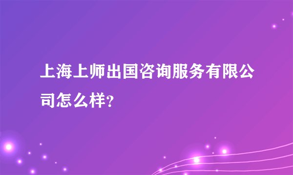 上海上师出国咨询服务有限公司怎么样？