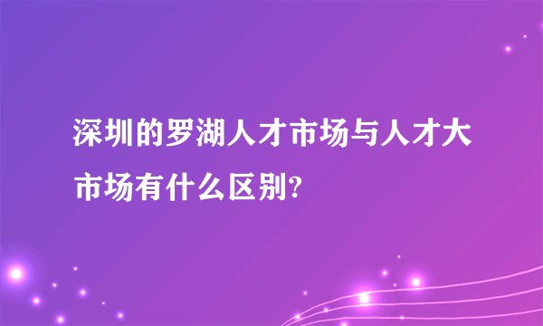 深圳的罗湖人才市场与人才大市场有什么区别?
