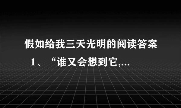 假如给我三天光明的阅读答案  1、“谁又会想到它,谁又会整日惦记着它”,这两句话重复吗?你如何理解这句话的?  2、在第②段中“这就能更显出生命的价值”,为什么?  3、选文用什么方法来告诫人们要珍惜所拥有的一切?  4、如何理解“有了的东西不知道欣赏,没有的东西又一味追求”这句话?