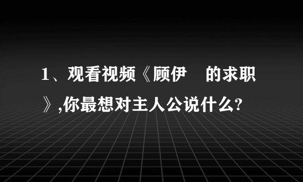 1、观看视频《顾伊劼的求职》,你最想对主人公说什么?