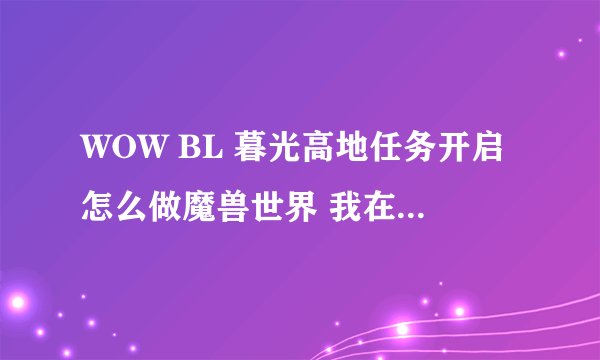 WOW BL 暮光高地任务开启怎么做魔兽世界 我在公告栏接了暮光高地的任务，进到酋长大厅里交完任务