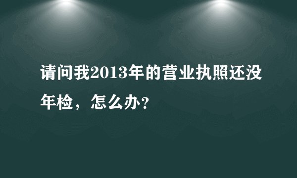 请问我2013年的营业执照还没年检，怎么办？