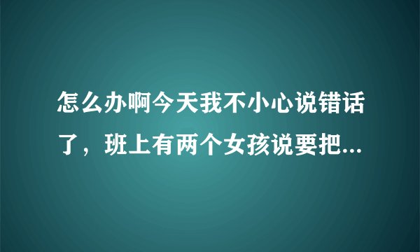 怎么办啊今天我不小心说错话了，班上有两个女孩说要把我打一顿，没开玩笑！是真的要打我！我该怎么办？
