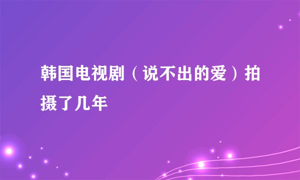 韩国电视剧（说不出的爱）拍摄了几年