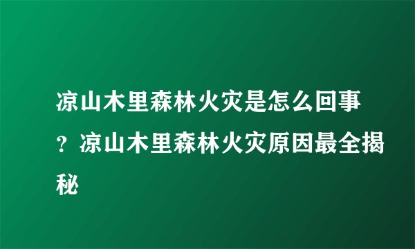 凉山木里森林火灾是怎么回事？凉山木里森林火灾原因最全揭秘