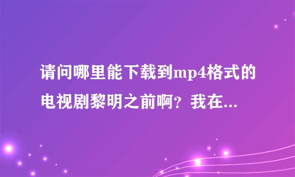 请问哪里能下载到mp4格式的电视剧黎明之前啊？我在优酷和土豆上都找了，但是没有视频