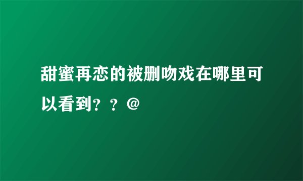 甜蜜再恋的被删吻戏在哪里可以看到？？@